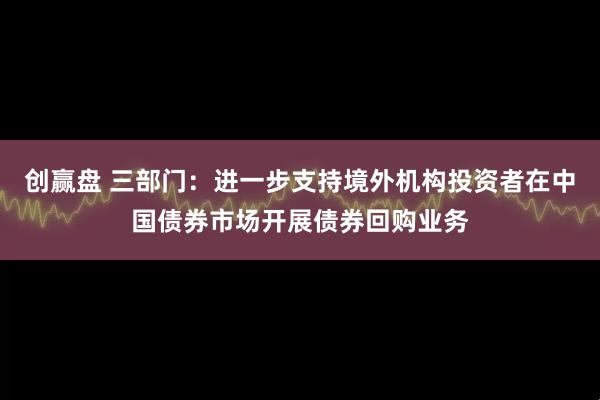 创赢盘 三部门：进一步支持境外机构投资者在中国债券市场开展债券回购业务