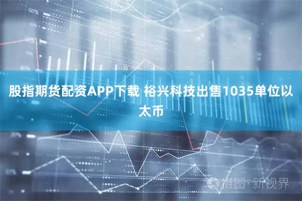 股指期货配资APP下载 裕兴科技出售1035单位以太币