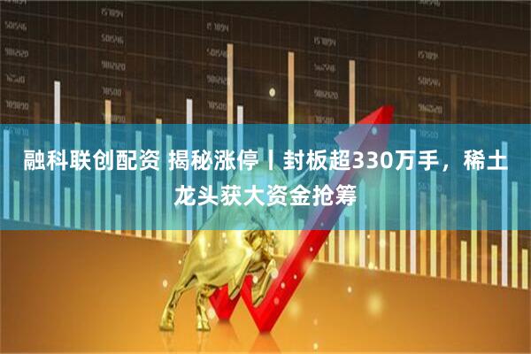 融科联创配资 揭秘涨停丨封板超330万手，稀土龙头获大资金抢筹