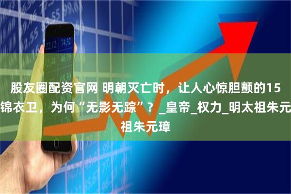 股友圈配资官网 明朝灭亡时，让人心惊胆颤的15万锦衣卫，为何“无影无踪”？_皇帝_权力_明太祖朱元璋