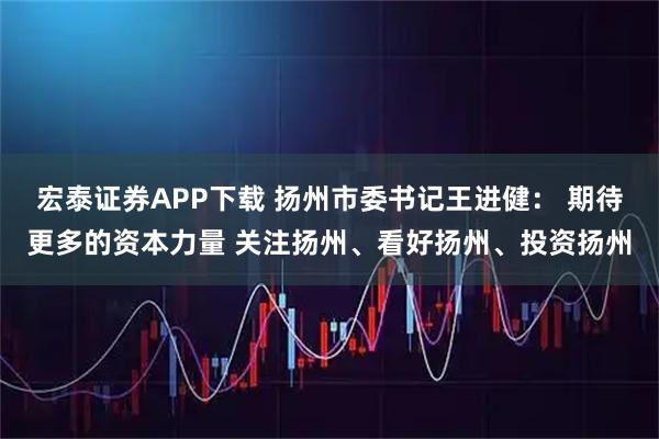 宏泰证券APP下载 扬州市委书记王进健： 期待更多的资本力量 关注扬州、看好扬州、投资扬州