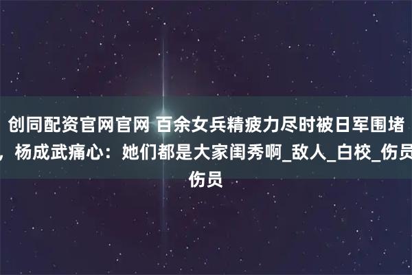 创同配资官网官网 百余女兵精疲力尽时被日军围堵，杨成武痛心：她们都是大家闺秀啊_敌人_白校_伤员