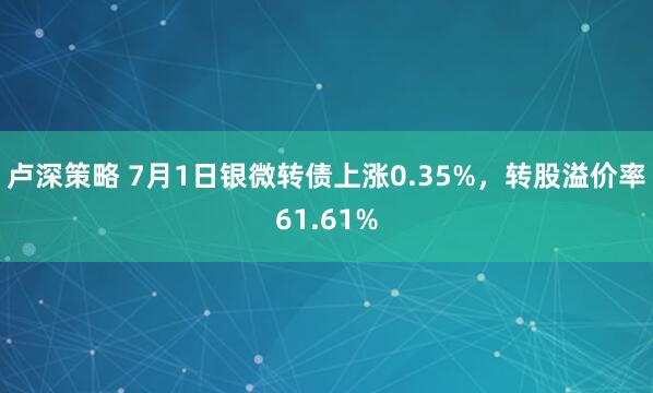 卢深策略 7月1日银微转债上涨0.35%，转股溢价率61.61%