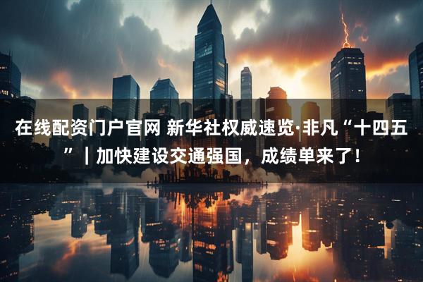 在线配资门户官网 新华社权威速览·非凡“十四五”｜加快建设交通强国，成绩单来了！