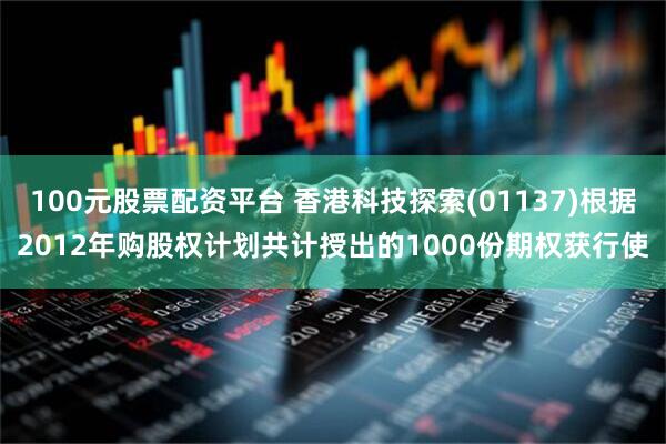 100元股票配资平台 香港科技探索(01137)根据2012年购股权计划共计授出的1000份期权获行使