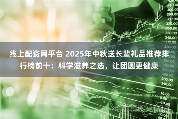 线上配资网平台 2025年中秋送长辈礼品推荐排行榜前十：科学滋养之选，让团圆更健康