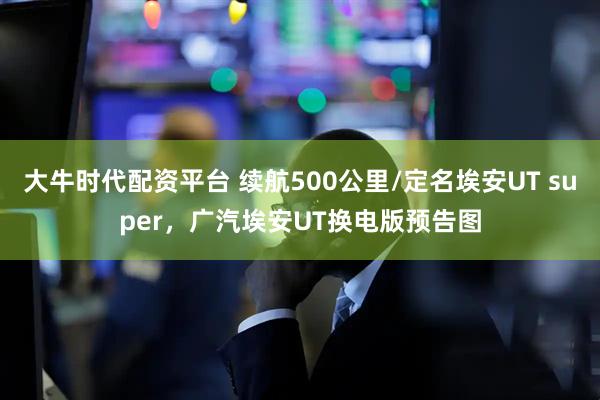 大牛时代配资平台 续航500公里/定名埃安UT super，广汽埃安UT换电版预告图