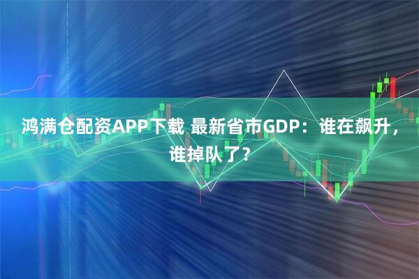 鸿满仓配资APP下载 最新省市GDP：谁在飙升，谁掉队了？