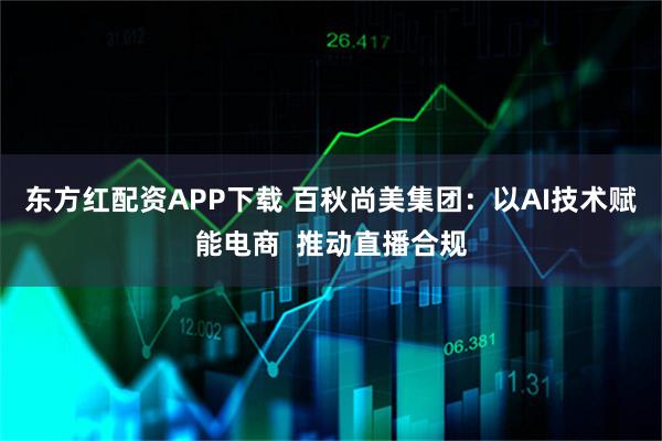 东方红配资APP下载 百秋尚美集团：以AI技术赋能电商  推动直播合规