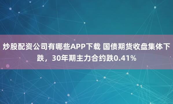 炒股配资公司有哪些APP下载 国债期货收盘集体下跌，30年期主力合约跌0.41%