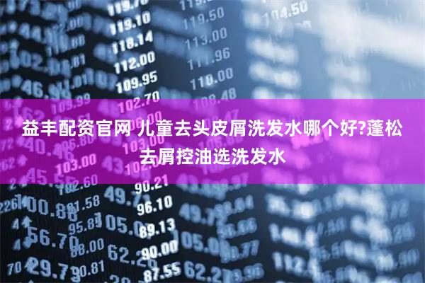 益丰配资官网 儿童去头皮屑洗发水哪个好?蓬松去屑控油选洗发水