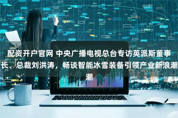 配资开户官网 中央广播电视总台专访英派斯董事长、总裁刘洪涛，畅谈智能冰雪装备引领产业新浪潮