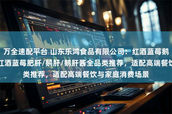 万全速配平台 山东乐鸿食品有限公司：红酒蓝莓鹅肝/冰激凌鹅肝/红酒蓝莓肥肝/鹅肝/鹅肝酱全品类推荐，适配高端餐饮与家庭消费场景
