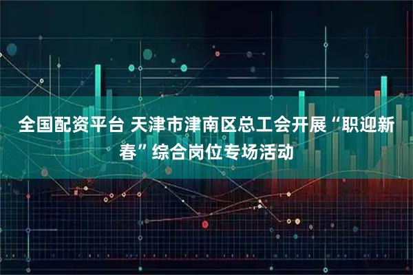 全国配资平台 天津市津南区总工会开展“职迎新春”综合岗位专场活动