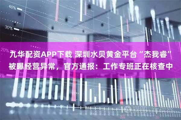 九华配资APP下载 深圳水贝黄金平台“杰我睿”被曝经营异常，官方通报：工作专班正在核查中