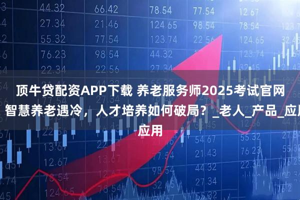 顶牛贷配资APP下载 养老服务师2025考试官网：智慧养老遇冷，人才培养如何破局？_老人_产品_应用