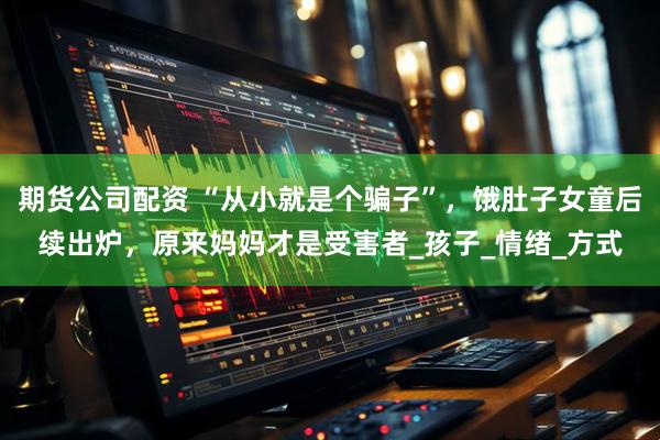 期货公司配资 “从小就是个骗子”，饿肚子女童后续出炉，原来妈妈才是受害者_孩子_情绪_方式