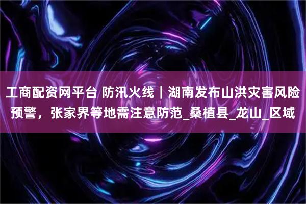 工商配资网平台 防汛火线｜湖南发布山洪灾害风险预警，张家界等地需注意防范_桑植县_龙山_区域