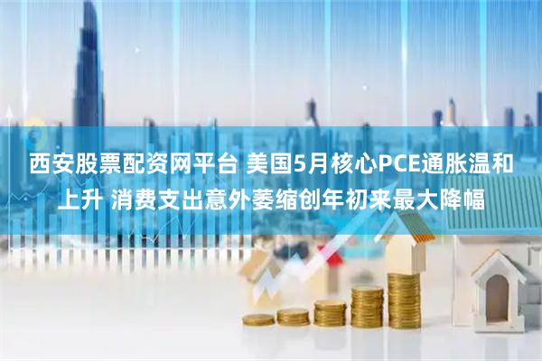 西安股票配资网平台 美国5月核心PCE通胀温和上升 消费支出意外萎缩创年初来最大降幅