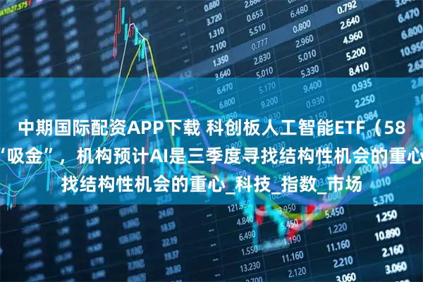 中期国际配资APP下载 科创板人工智能ETF（588930）连续6日“吸金”，机构预计AI是三季度寻找结构性机会的重心_科技_指数_市场