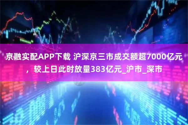 京融实配APP下载 沪深京三市成交额超7000亿元，较上日此时放量383亿元_沪市_深市