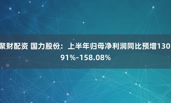 聚财配资 国力股份：上半年归母净利润同比预增130.91%-158.08%