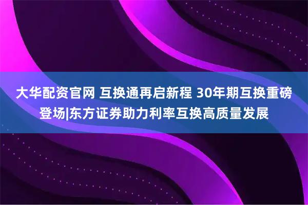 大华配资官网 互换通再启新程 30年期互换重磅登场|东方证券助力利率互换高质量发展