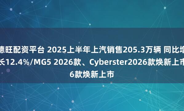 德旺配资平台 2025上半年上汽销售205.3万辆 同比增长12.4%/MG5 2026款、Cyberster2026款焕新上市
