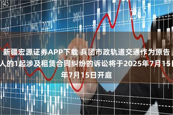 新疆宏源证券APP下载 兵团市政轨道交通作为原告/上诉人的1起涉及租赁合同纠纷的诉讼将于2025年7月15日开庭