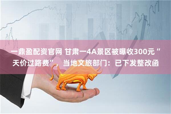 一鼎盈配资官网 甘肃一4A景区被曝收300元“天价过路费”，当地文旅部门：已下发整改函