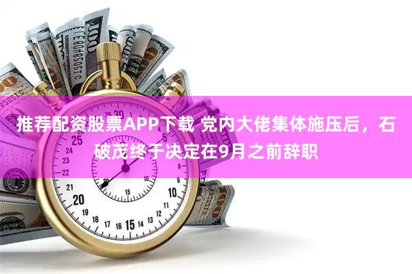 推荐配资股票APP下载 党内大佬集体施压后，石破茂终于决定在9月之前辞职