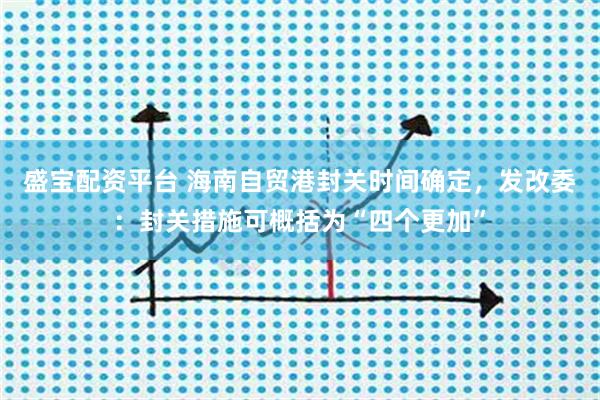 盛宝配资平台 海南自贸港封关时间确定，发改委：封关措施可概括为“四个更加”