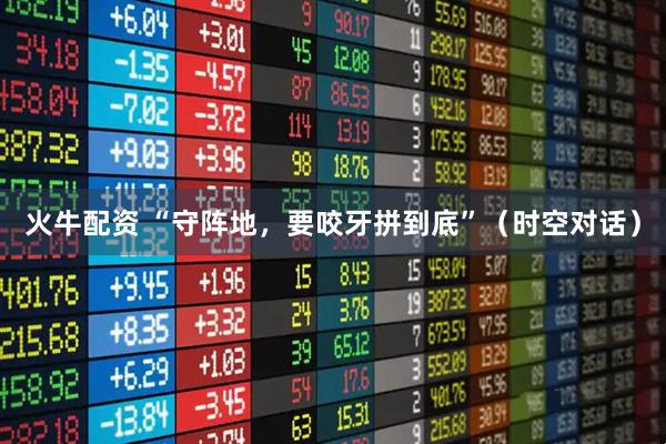 火牛配资 “守阵地，要咬牙拼到底”（时空对话）