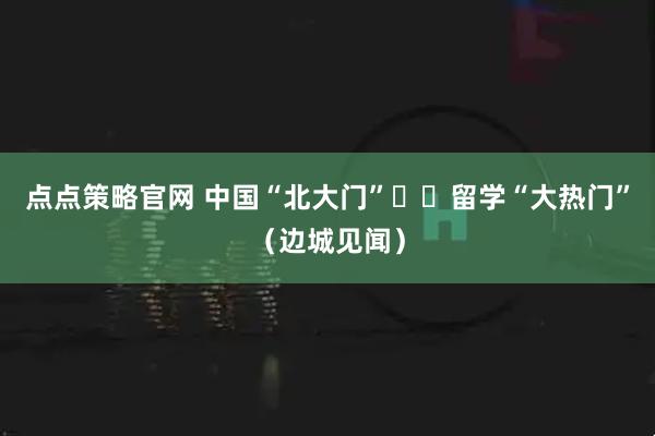 点点策略官网 中国“北大门”  留学“大热门”（边城见闻）