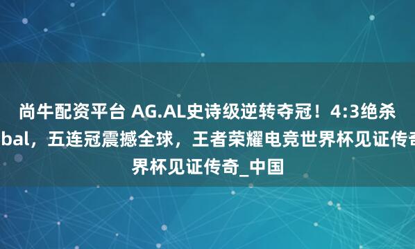 尚牛配资平台 AG.AL史诗级逆转夺冠！4:3绝杀TT Global，五连冠震撼全球，王者荣耀电竞世界杯见证传奇_中国