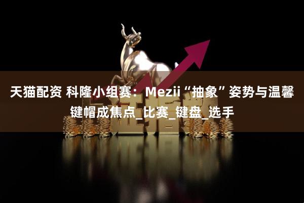 天猫配资 科隆小组赛：Mezii“抽象”姿势与温馨键帽成焦点_比赛_键盘_选手