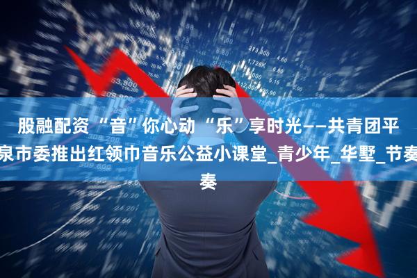 股融配资 “音”你心动 “乐”享时光——共青团平泉市委推出红领巾音乐公益小课堂_青少年_华墅_节奏