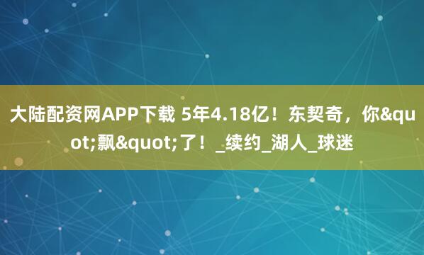 大陆配资网APP下载 5年4.18亿！东契奇，你"飘"了！_续约_湖人_球迷