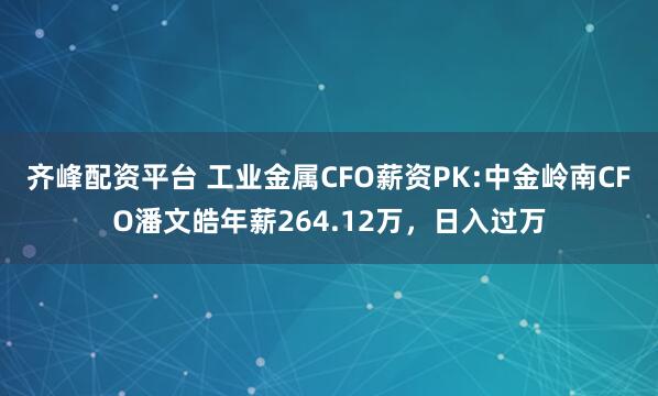 齐峰配资平台 工业金属CFO薪资PK:中金岭南CFO潘文皓年薪264.12万，日入过万