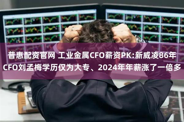 普惠配资官网 工业金属CFO薪资PK:新威凌86年CFO刘孟梅学历仅为大专、2024年年薪涨了一倍多