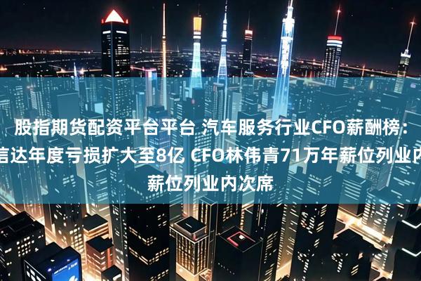 股指期货配资平台平台 汽车服务行业CFO薪酬榜：厦门信达年度亏损扩大至8亿 CFO林伟青71万年薪位列业内次席