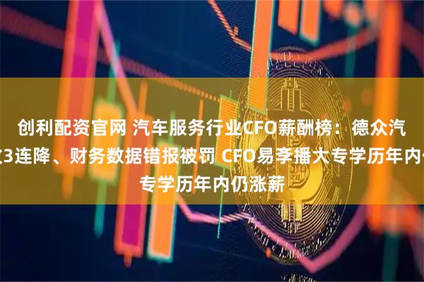 创利配资官网 汽车服务行业CFO薪酬榜：德众汽车营收3连降、财务数据错报被罚 CFO易斈播大专学历年内仍涨薪
