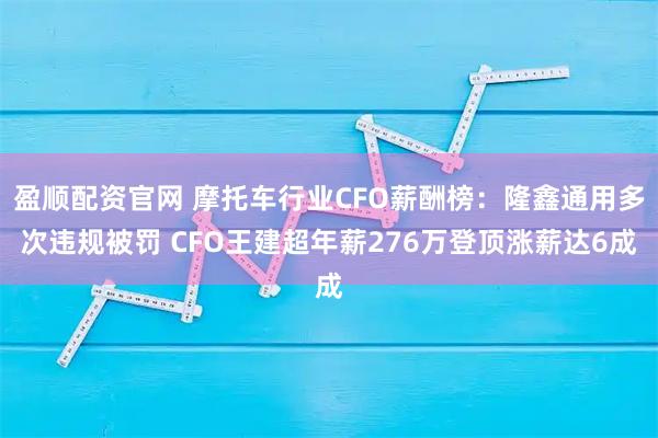 盈顺配资官网 摩托车行业CFO薪酬榜：隆鑫通用多次违规被罚 CFO王建超年薪276万登顶涨薪达6成