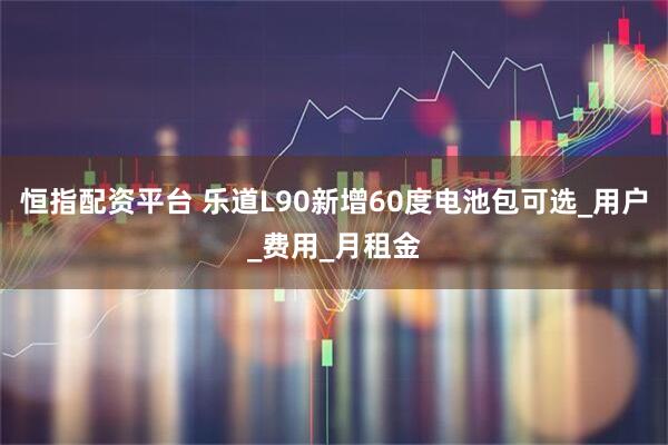 恒指配资平台 乐道L90新增60度电池包可选_用户_费用_月租金