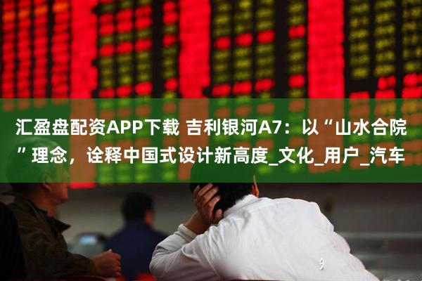 汇盈盘配资APP下载 吉利银河A7：以“山水合院”理念，诠释中国式设计新高度_文化_用户_汽车