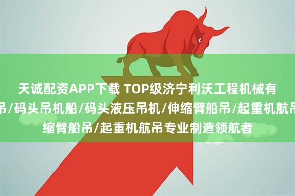 天诚配资APP下载 TOP级济宁利沃工程机械有限公司：码头船吊/码头吊机船/码头液压吊机/伸缩臂船吊/起重机航吊专业制造领航者