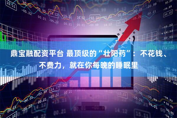 鼎宝融配资平台 最顶级的“壮阳药”：不花钱、不费力，就在你每晚的睡眠里